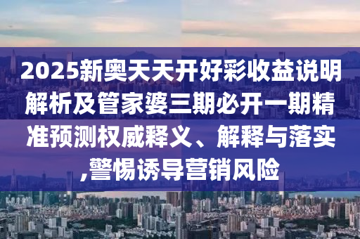 2025新奥天天开好彩收益说明解析及管家婆三期必开一期精准预测权威释义、解释与落实,警惕诱导营销风险